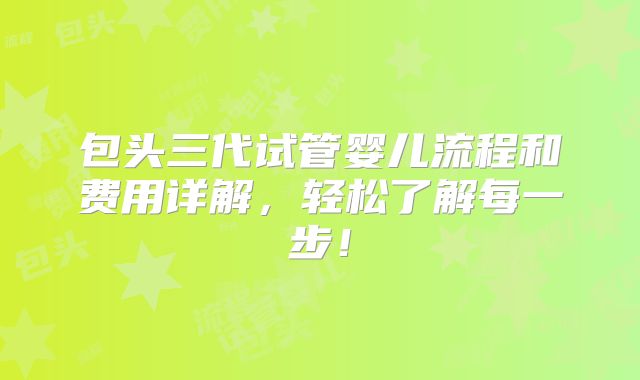 包头三代试管婴儿流程和费用详解，轻松了解每一步！