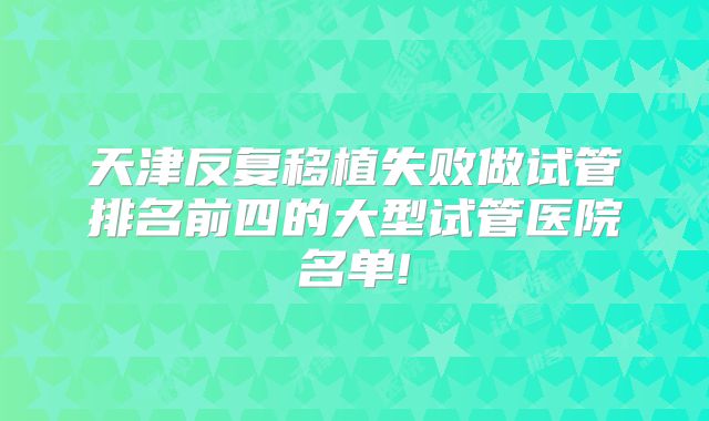 天津反复移植失败做试管排名前四的大型试管医院名单!