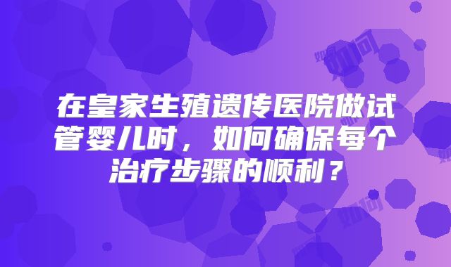 在皇家生殖遗传医院做试管婴儿时，如何确保每个治疗步骤的顺利？