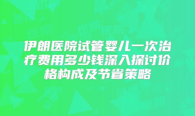 伊朗医院试管婴儿一次治疗费用多少钱深入探讨价格构成及节省策略