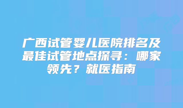 广西试管婴儿医院排名及最佳试管地点探寻:哪家领先?就医指南