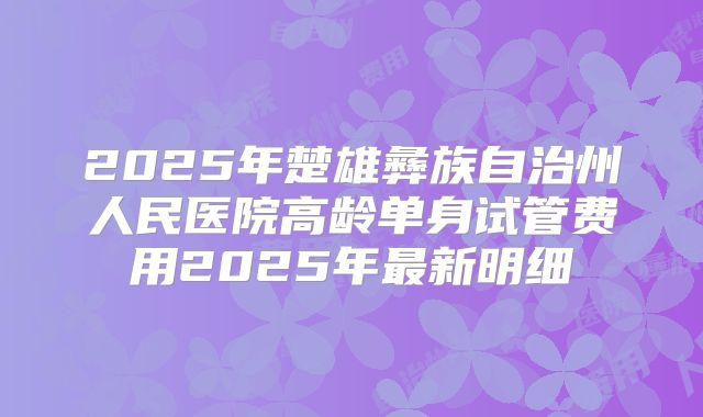 2025年楚雄彝族自治州人民医院高龄单身试管费用2025年最新明细