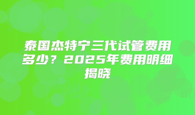 泰国杰特宁三代试管费用多少？2025年费用明细揭晓
