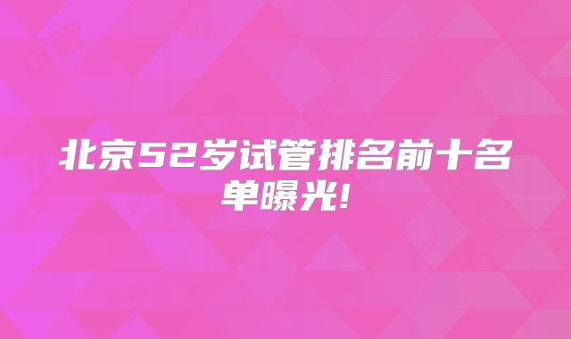 北京52岁试管排名前十名单曝光!