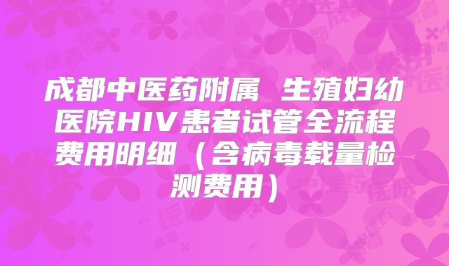 成都中医药附属 生殖妇幼医院HIV患者试管全流程费用明细（含病毒载量检测费用）