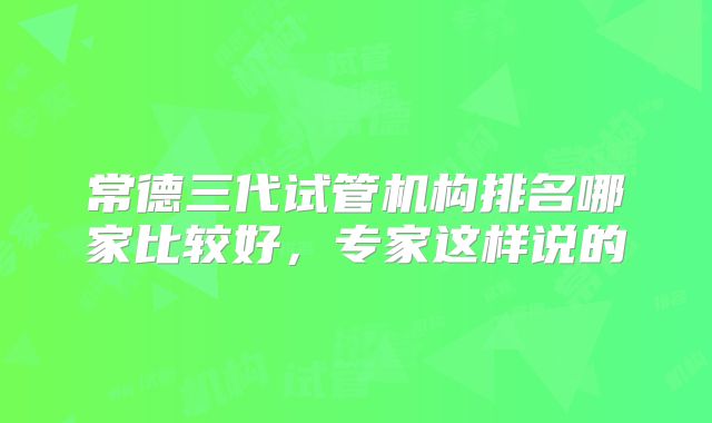 常德三代试管机构排名哪家比较好，专家这样说的