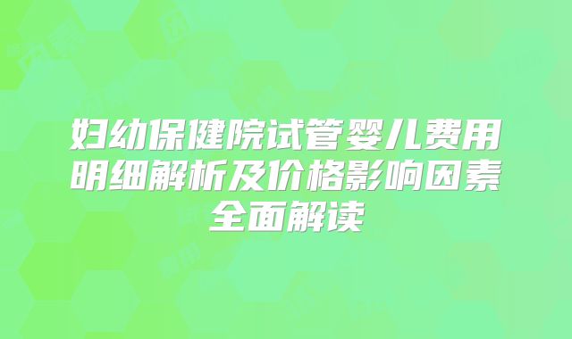 妇幼保健院试管婴儿费用明细解析及价格影响因素全面解读