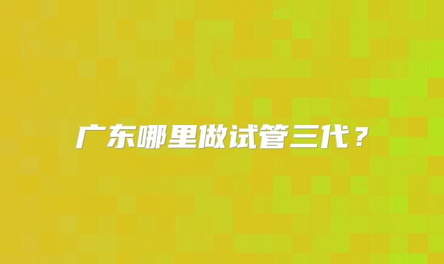 广东哪里做试管三代？