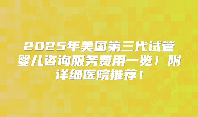2025年美国第三代试管婴儿咨询服务费用一览！附详细医院推荐！