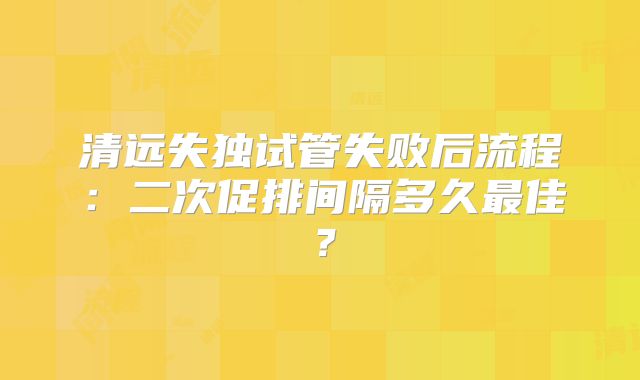 清远失独试管失败后流程：二次促排间隔多久最佳？