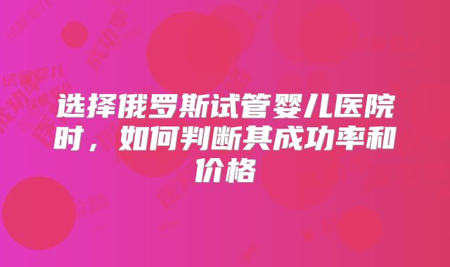 选择俄罗斯试管婴儿医院时，如何判断其成功率和价格