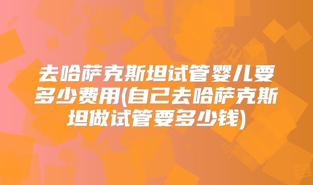 去哈萨克斯坦试管婴儿要多少费用(自己去哈萨克斯坦做试管要多少钱)