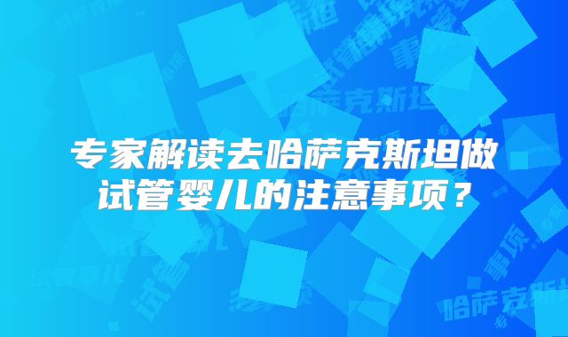 专家解读去哈萨克斯坦做试管婴儿的注意事项？