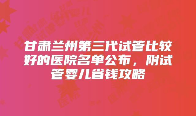 甘肃兰州第三代试管比较好的医院名单公布，附试管婴儿省钱攻略