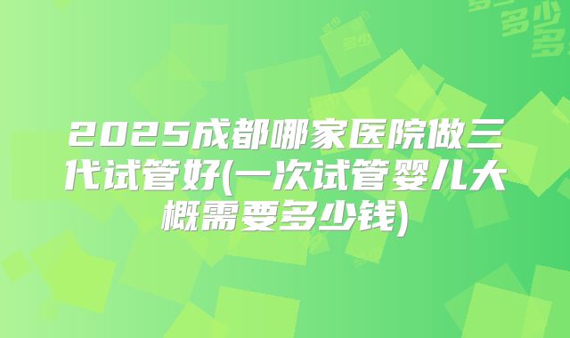2025成都哪家医院做三代试管好(一次试管婴儿大概需要多少钱)