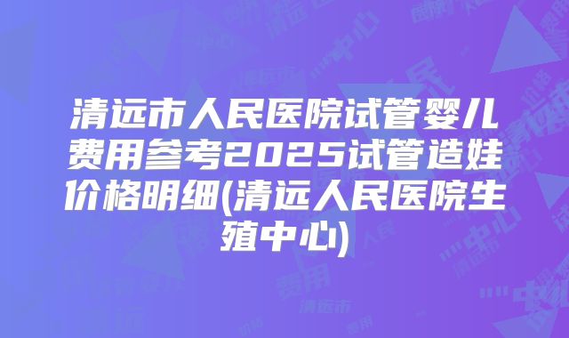 清远市人民医院试管婴儿费用参考2025试管造娃价格明细(清远人民医院生殖中心)