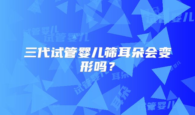 三代试管婴儿筛耳朵会变形吗？