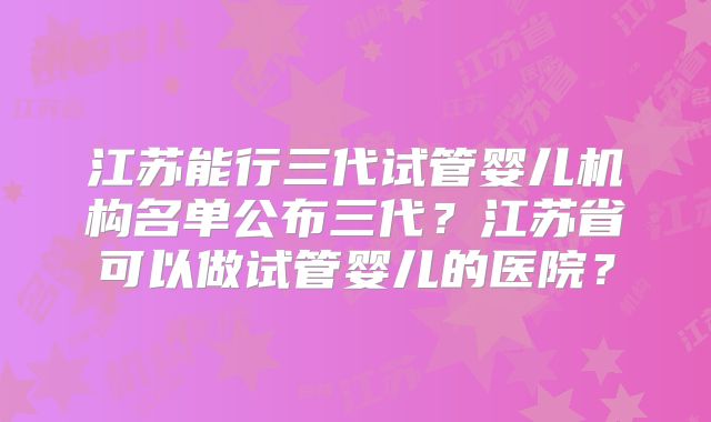 江苏能行三代试管婴儿机构名单公布三代?江苏省可以做试管婴儿的医院?