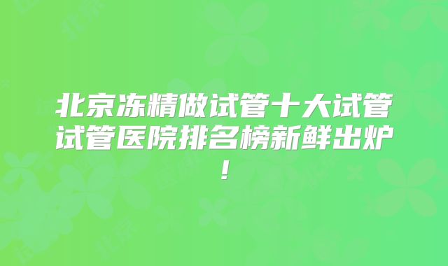 北京冻精做试管十大试管试管医院排名榜新鲜出炉!