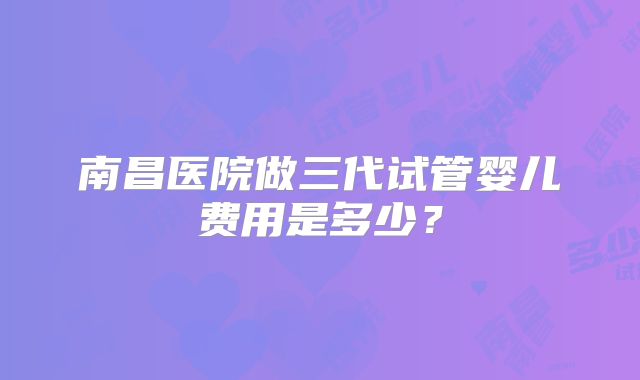 南昌医院做三代试管婴儿费用是多少?