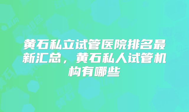 黄石私立试管医院排名最新汇总，黄石私人试管机构有哪些