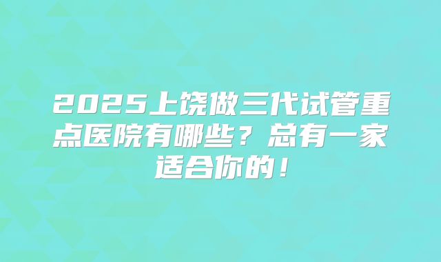 2025上饶做三代试管重点医院有哪些？总有一家适合你的！