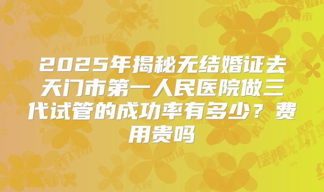 2025年揭秘无结婚证去天门市第一人民医院做三代试管的成功率有多少？费用贵吗