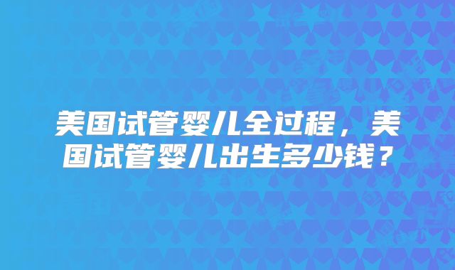 美国试管婴儿全过程，美国试管婴儿出生多少钱？