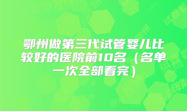 鄂州做第三代试管婴儿比较好的医院前10名(名单一次全部看完)