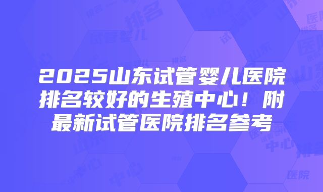 2025山东试管婴儿医院排名较好的生殖中心！附最新试管医院排名参考