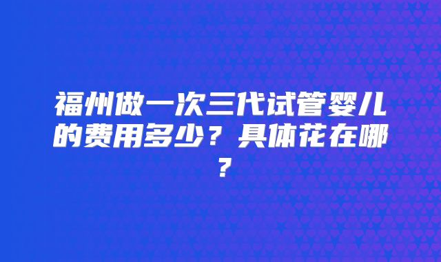 福州做一次三代试管婴儿的费用多少?具体花在哪?