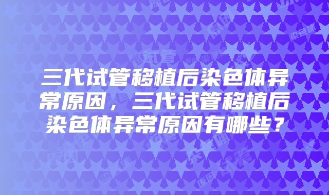 三代试管移植后染色体异常原因,三代试管移植后染色体异常原因有哪些?