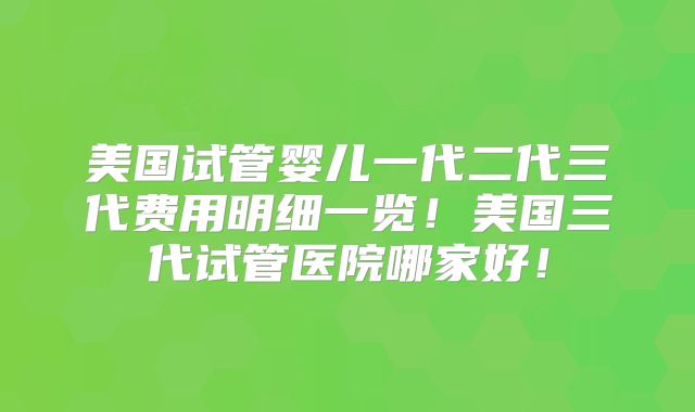 美国试管婴儿一代二代三代费用明细一览！美国三代试管医院哪家好！