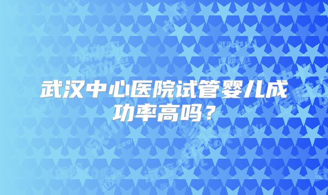 武汉中心医院试管婴儿成功率高吗?