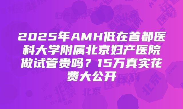 2025年AMH低在首都医科大学附属北京妇产医院做试管贵吗？15万真实花费大公开