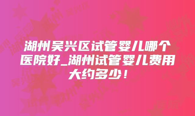 湖州吴兴区试管婴儿哪个医院好_湖州试管婴儿费用大约多少!