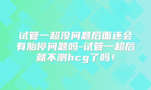 试管一超没问题后面还会有胎停问题吗-试管一超后就不测hcg了吗！