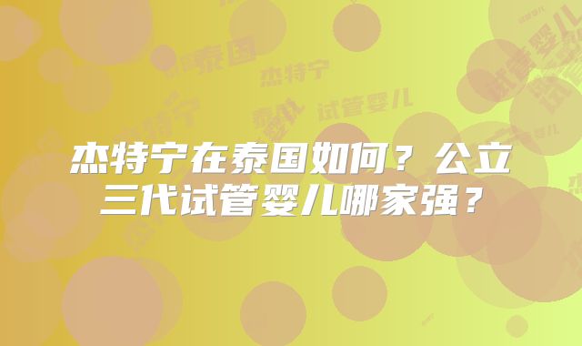杰特宁在泰国如何？公立三代试管婴儿哪家强？