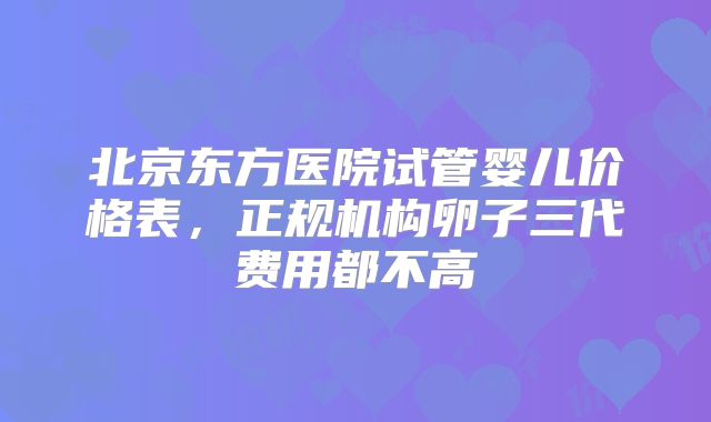 北京东方医院试管婴儿价格表，正规机构卵子三代费用都不高