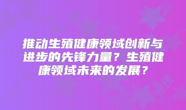 推动生殖健康领域创新与进步的先锋力量？生殖健康领域未来的发展？