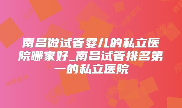 南昌做试管婴儿的私立医院哪家好_南昌试管排名第一的私立医院