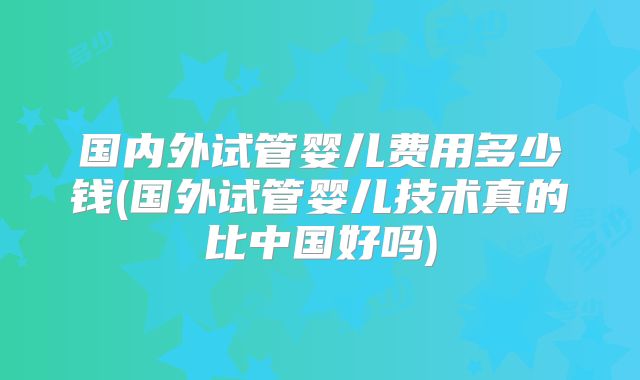 国内外试管婴儿费用多少钱(国外试管婴儿技术真的比中国好吗)