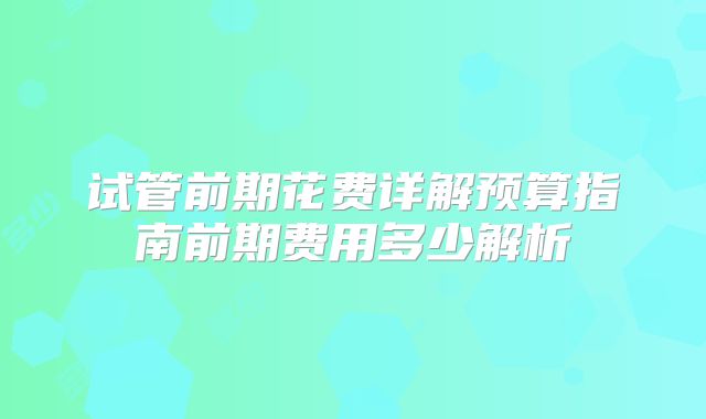 试管前期花费详解预算指南前期费用多少解析