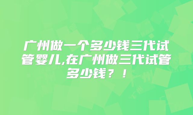 广州做一个多少钱三代试管婴儿,在广州做三代试管多少钱?!