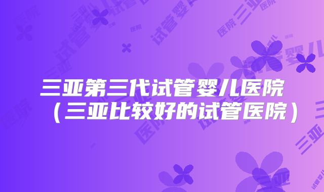 三亚第三代试管婴儿医院(三亚比较好的试管医院)