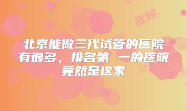 北京能做三代试管的医院有很多，排名第 一的医院竟然是这家