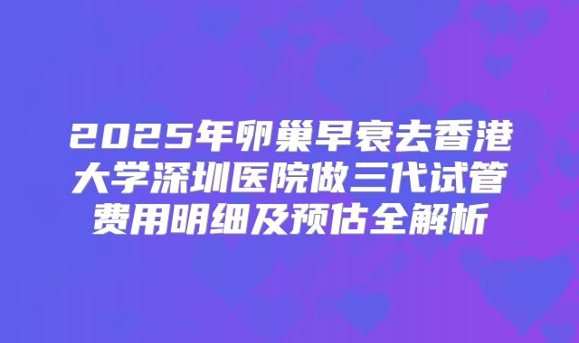 2025年卵巢早衰去香港大学深圳医院做三代试管费用明细及预估全解析