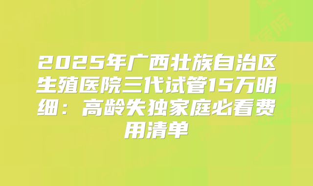 2025年广西壮族自治区生殖医院三代试管15万明细：高龄失独家庭必看费用清单