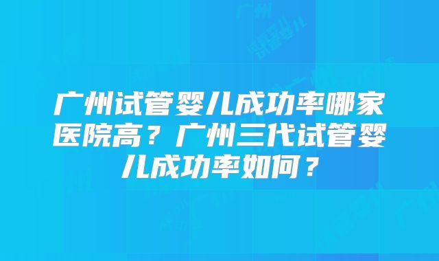 广州试管婴儿成功率哪家医院高？广州三代试管婴儿成功率如何？