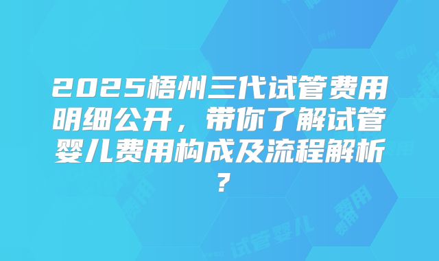 2025梧州三代试管费用明细公开，带你了解试管婴儿费用构成及流程解析？